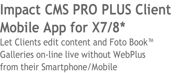 Impact CMS PRO PLUS Client 
Mobile App for X7/8* 
Let Clients edit content and Foto Book™ 
Galleries on-line live without WebPlus 
from their Smartphone/Mobile
